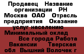 Продавец › Название организации ­ РН-Москва, ОАО › Отрасль предприятия ­ Оказание услуг населению › Минимальный оклад ­ 25 000 - Все города Работа » Вакансии   . Тверская обл.,Вышний Волочек г.